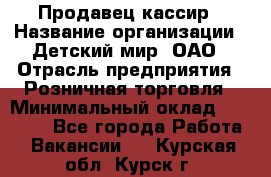 Продавец-кассир › Название организации ­ Детский мир, ОАО › Отрасль предприятия ­ Розничная торговля › Минимальный оклад ­ 27 000 - Все города Работа » Вакансии   . Курская обл.,Курск г.